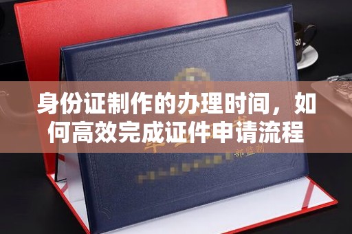 福海身份证制作的办理时间，如何高效完成证件申请流程