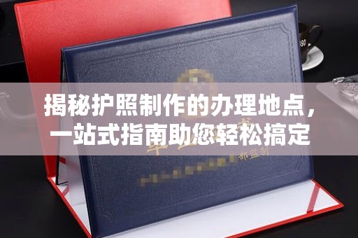 福海揭秘护照制作的办理地点，一站式指南助您轻松搞定
